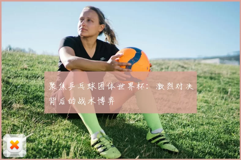 聚焦乒乓球团体世界杯：激烈对决背后的战术博弈