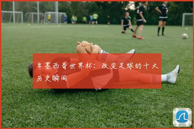 年墨西哥世界杯：改变足球的十大历史瞬间