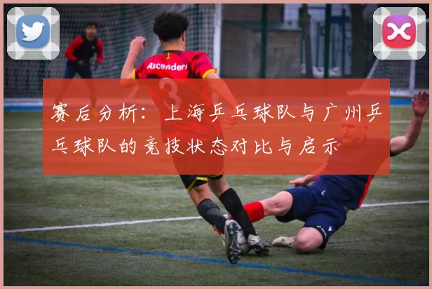 赛后分析:上海乒乓球队与广州乒乓球队的竞技状态对比与启示