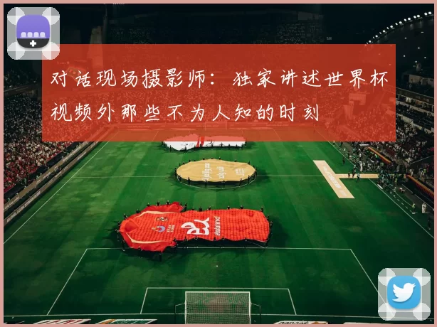 对话现场摄影师：独家讲述世界杯视频外那些不为人知的时刻