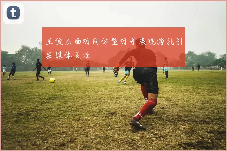 王俊杰面对同体型对手表现挣扎引发媒体关注