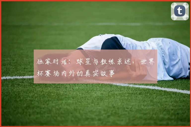 独家对话：球星与教练亲述，世界杯赛场内外的真实故事